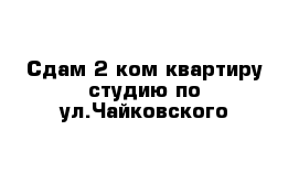 Сдам 2 ком квартиру студию по ул.Чайковского